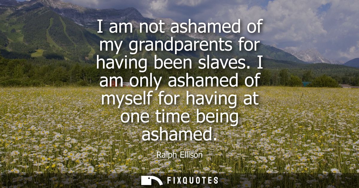 I am not ashamed of my grandparents for having been slaves. I am only ashamed of myself for having at one time being ash