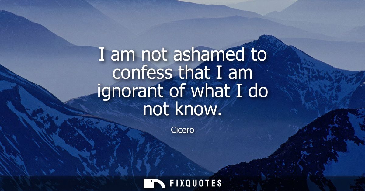 I am not ashamed to confess that I am ignorant of what I do not know