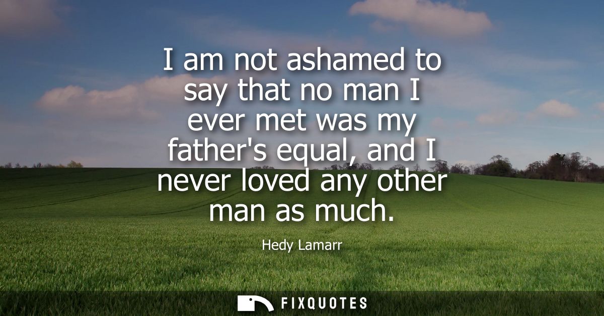 I am not ashamed to say that no man I ever met was my fathers equal, and I never loved any other man as much