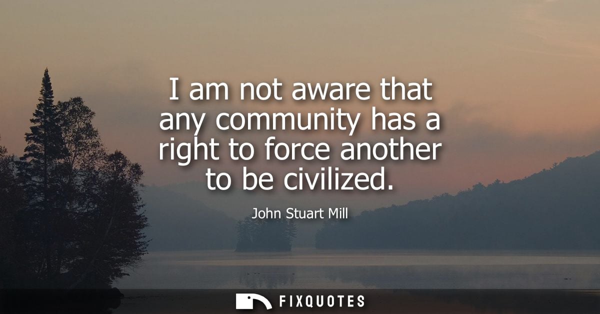 I am not aware that any community has a right to force another to be civilized