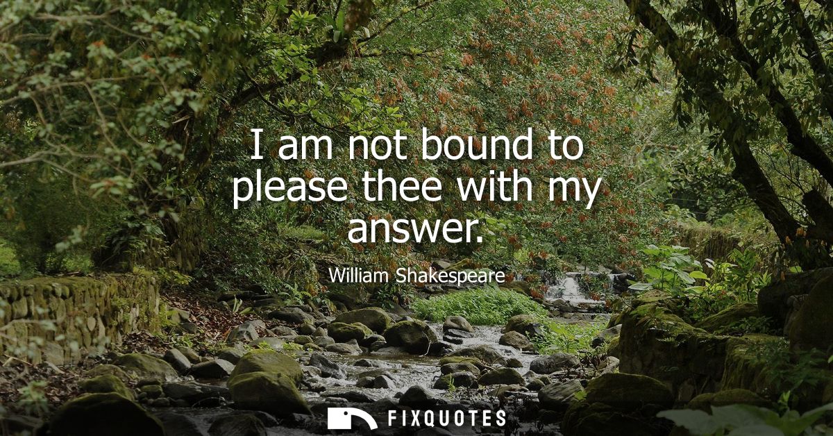 I am not bound to please thee with my answer