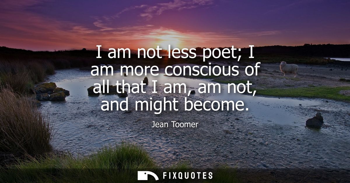 I am not less poet I am more conscious of all that I am, am not, and might become