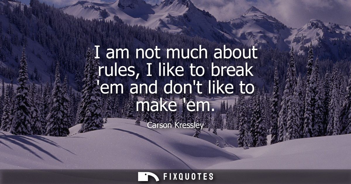 I am not much about rules, I like to break em and dont like to make em