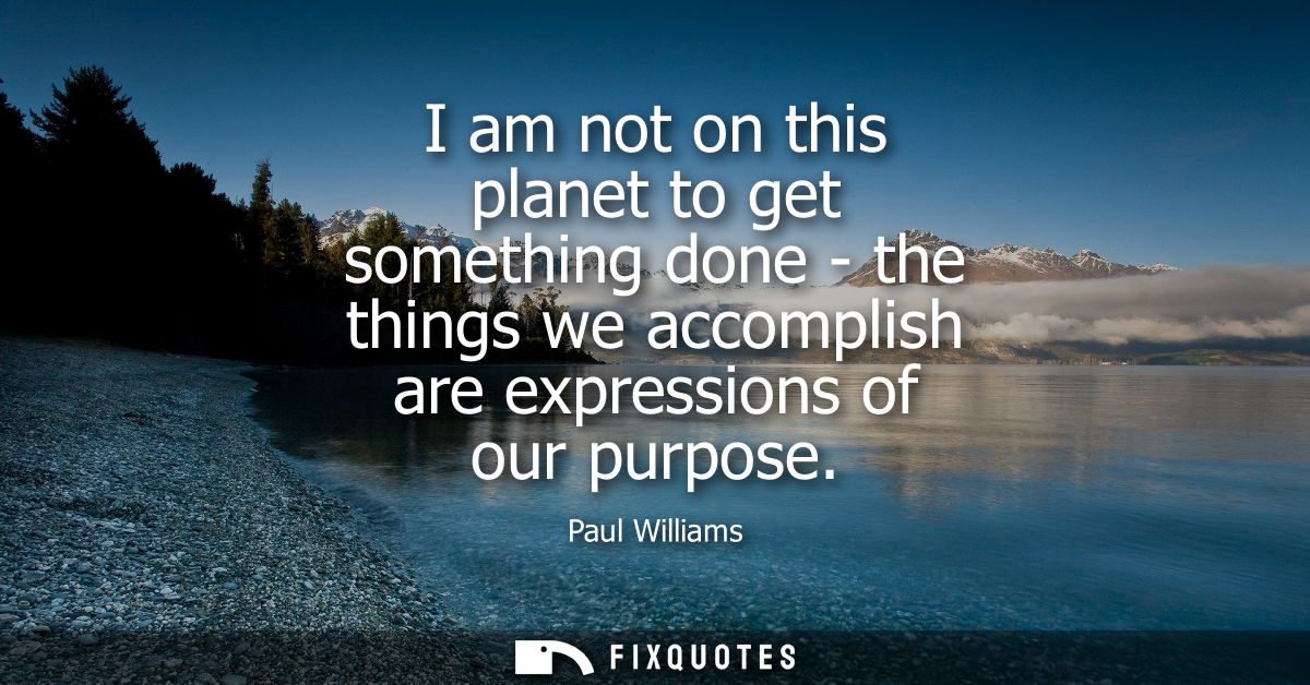 I am not on this planet to get something done - the things we accomplish are expressions of our purpose