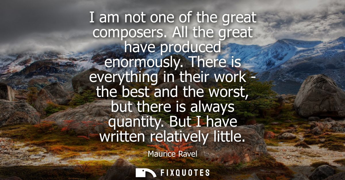 I am not one of the great composers. All the great have produced enormously. There is everything in their work - the bes