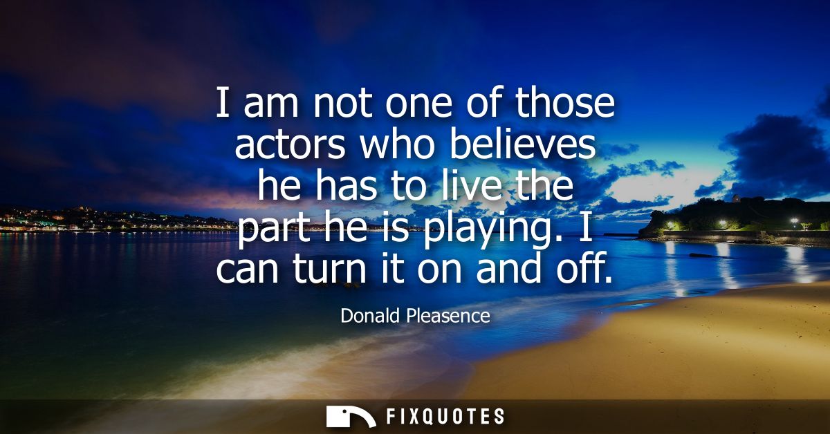 I am not one of those actors who believes he has to live the part he is playing. I can turn it on and off