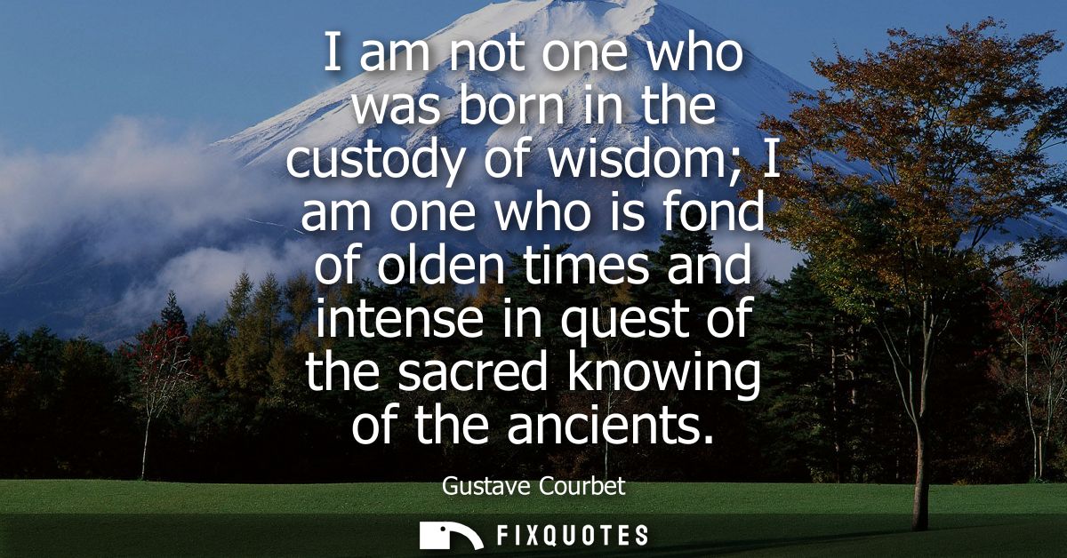 I am not one who was born in the custody of wisdom I am one who is fond of olden times and intense in quest of the sacre
