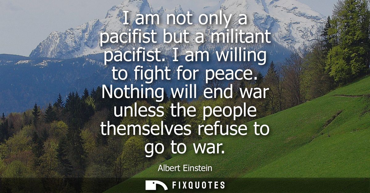 I am not only a pacifist but a militant pacifist. I am willing to fight for peace. Nothing will end war unless the peopl