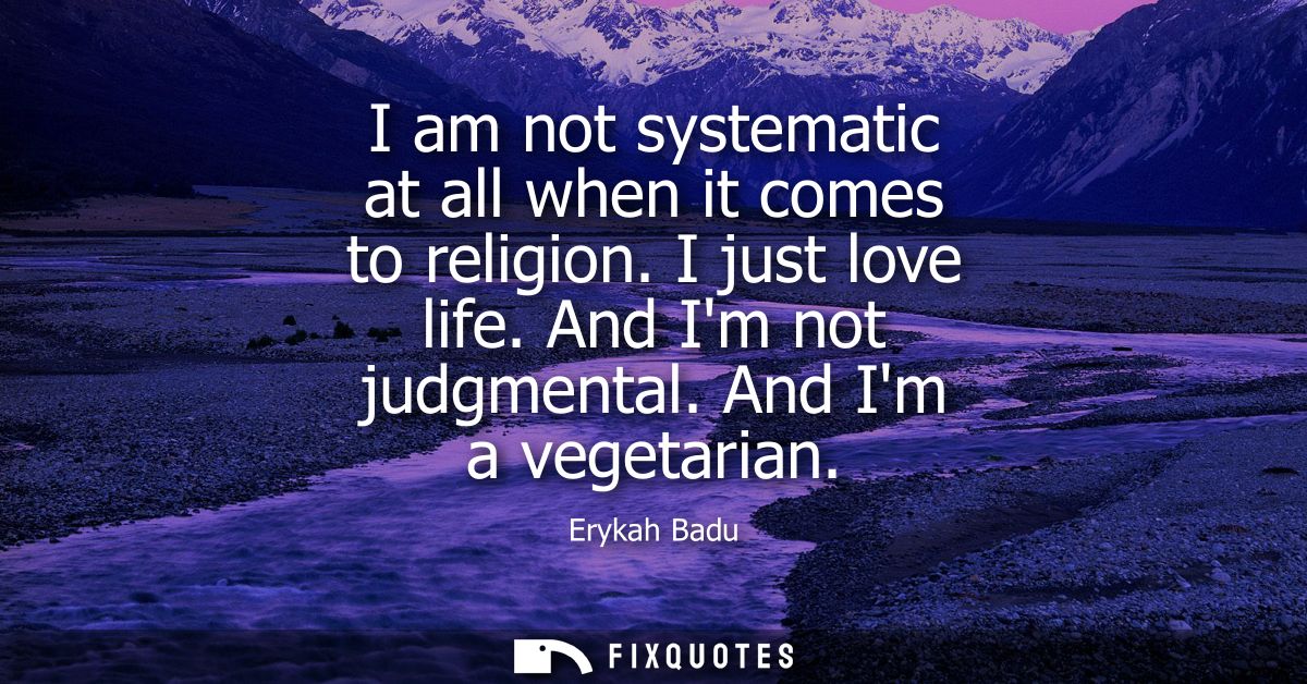 I am not systematic at all when it comes to religion. I just love life. And Im not judgmental. And Im a vegetarian