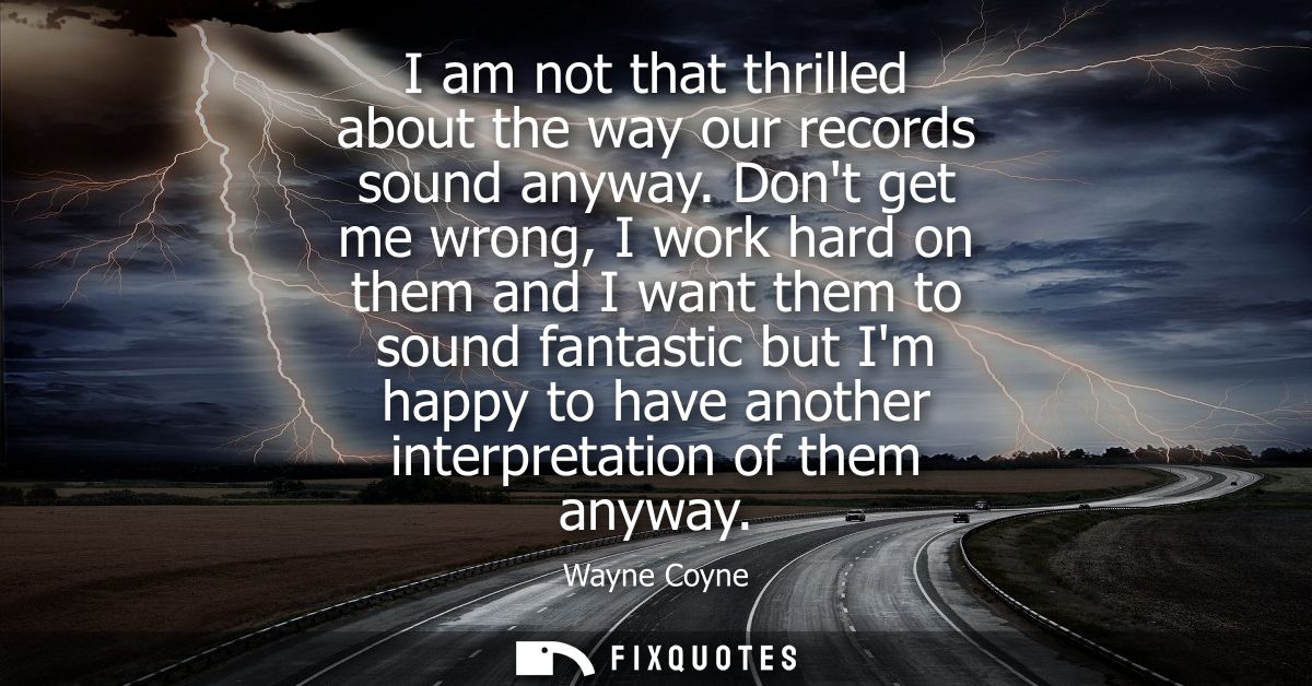 I am not that thrilled about the way our records sound anyway. Dont get me wrong, I work hard on them and I want them to