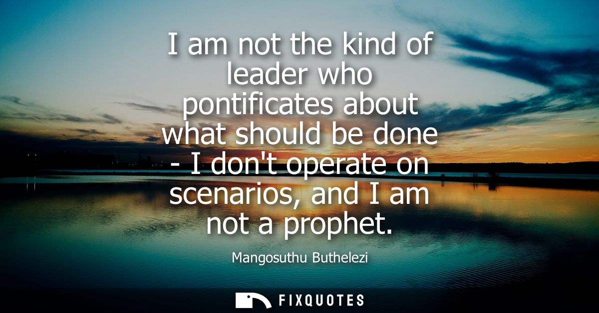 I am not the kind of leader who pontificates about what should be done - I dont operate on scenarios, and I am not a pro