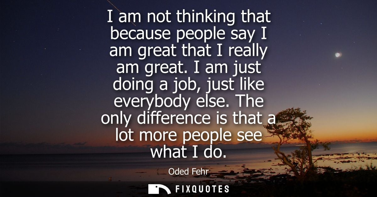 I am not thinking that because people say I am great that I really am great. I am just doing a job, just like everybody 