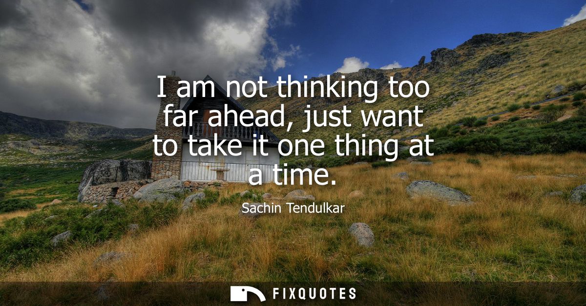 I am not thinking too far ahead, just want to take it one thing at a time