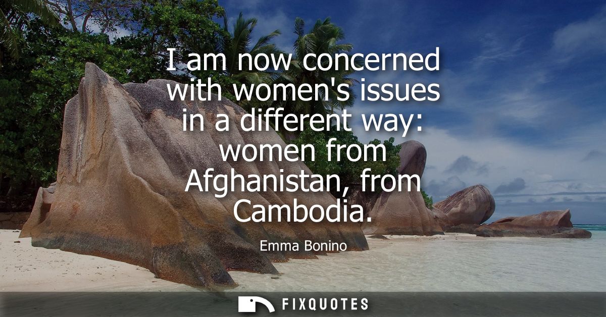 I am now concerned with womens issues in a different way: women from Afghanistan, from Cambodia