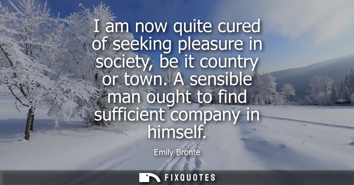 I am now quite cured of seeking pleasure in society, be it country or town. A sensible man ought to find sufficient comp