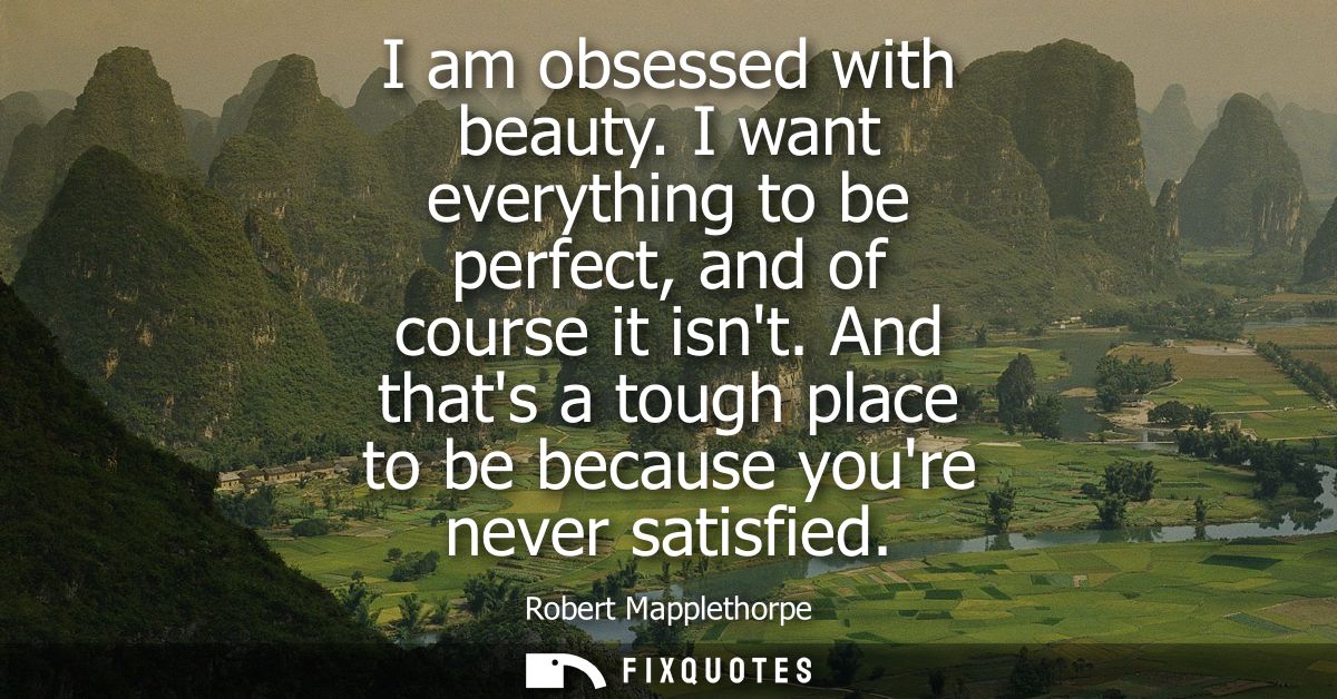 I am obsessed with beauty. I want everything to be perfect, and of course it isnt. And thats a tough place to be because