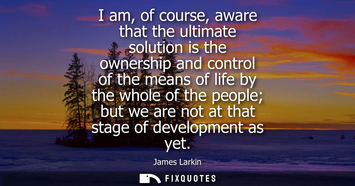 I am, of course, aware that the ultimate solution is the ownership and control of the means of life by the whole of the 