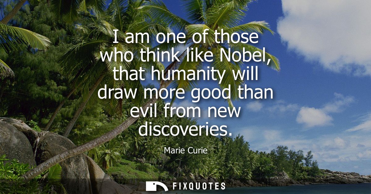 I am one of those who think like Nobel, that humanity will draw more good than evil from new discoveries