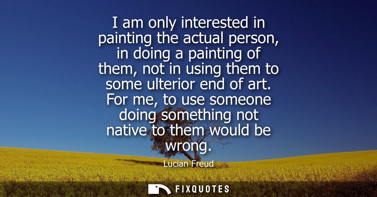 I am only interested in painting the actual person, in doing a painting of them, not in using them to some ulterior end 