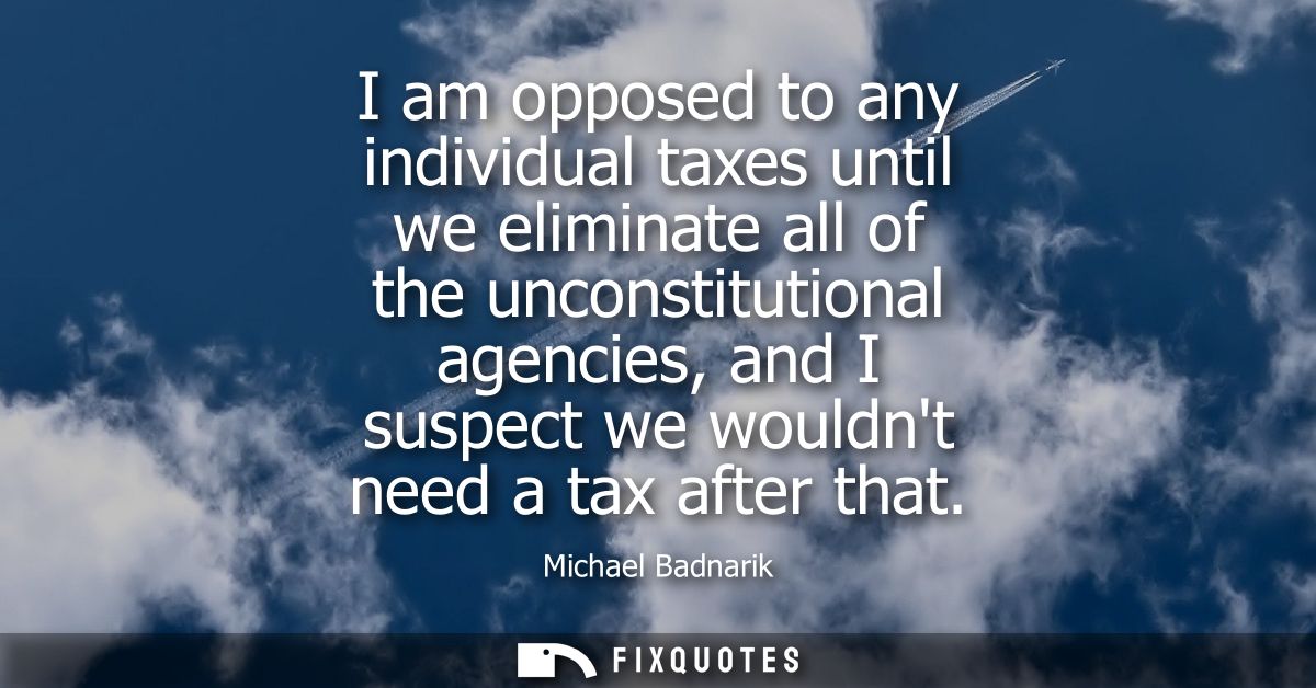 I am opposed to any individual taxes until we eliminate all of the unconstitutional agencies, and I suspect we wouldnt n