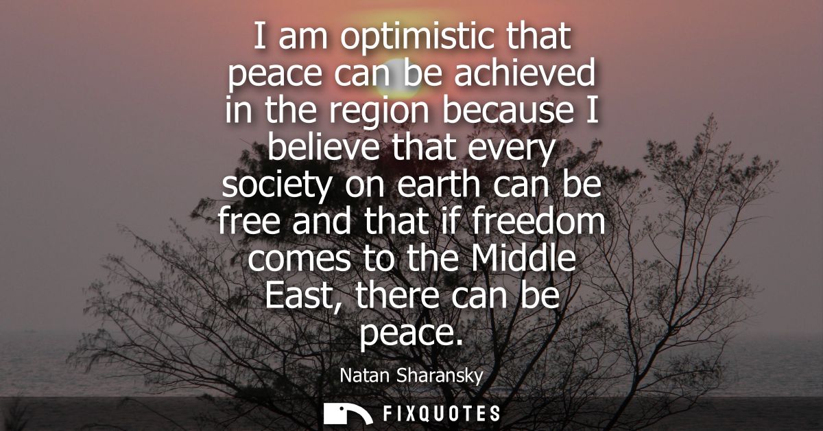 I am optimistic that peace can be achieved in the region because I believe that every society on earth can be free and t