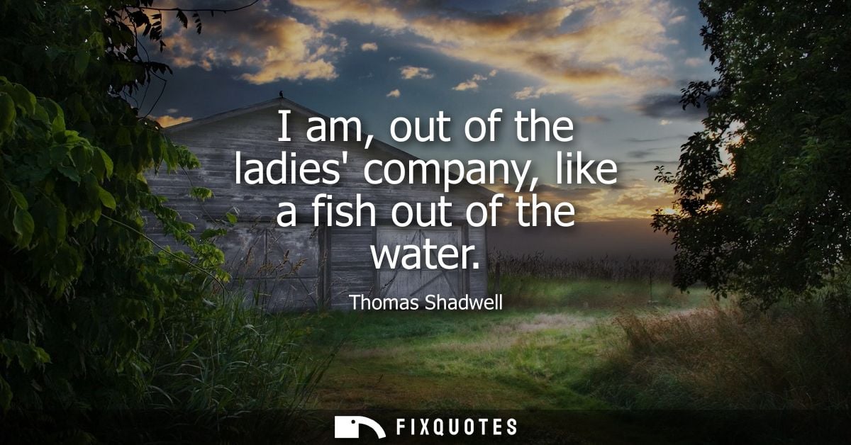 I am, out of the ladies company, like a fish out of the water