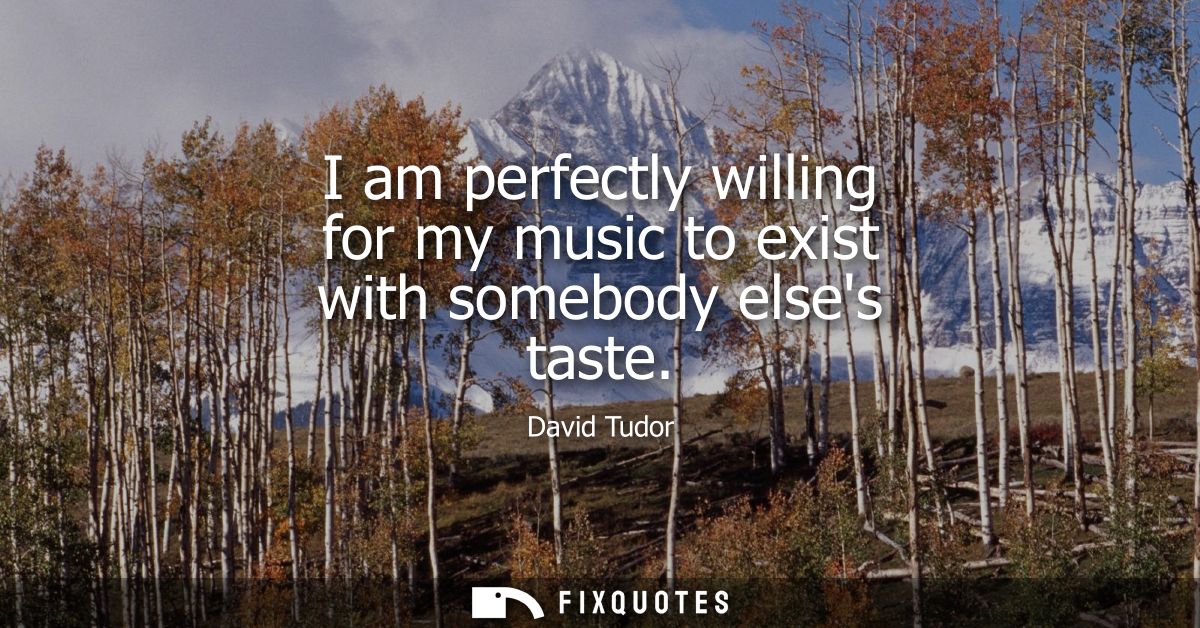 I am perfectly willing for my music to exist with somebody elses taste