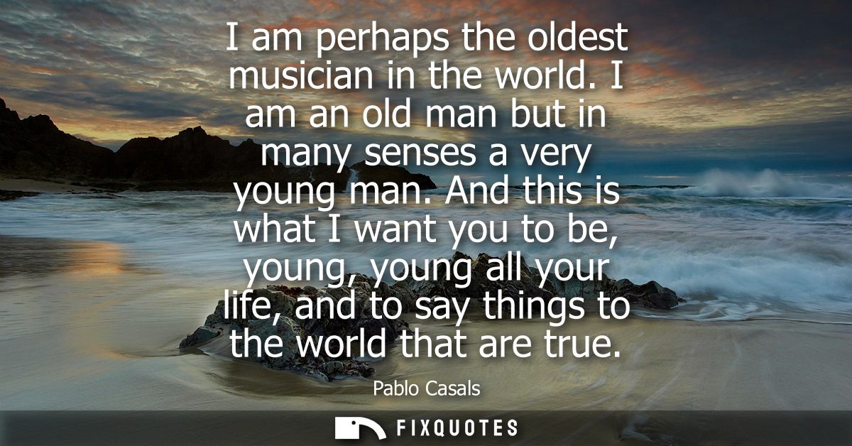 I am perhaps the oldest musician in the world. I am an old man but in many senses a very young man. And this is what I w