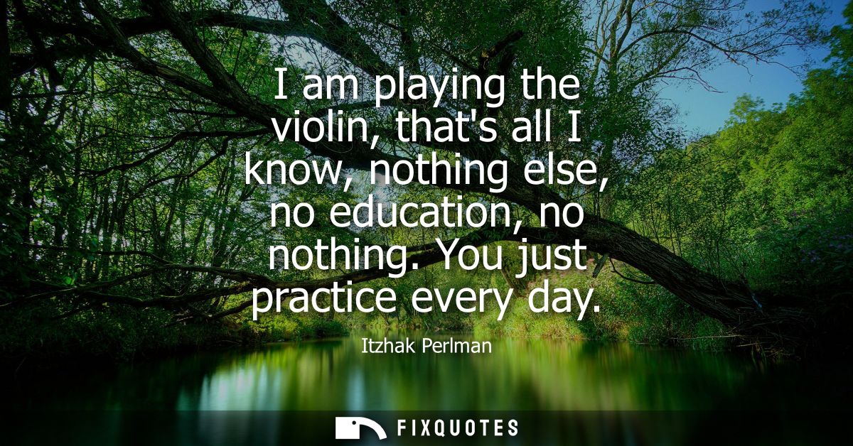 I am playing the violin, thats all I know, nothing else, no education, no nothing. You just practice every day