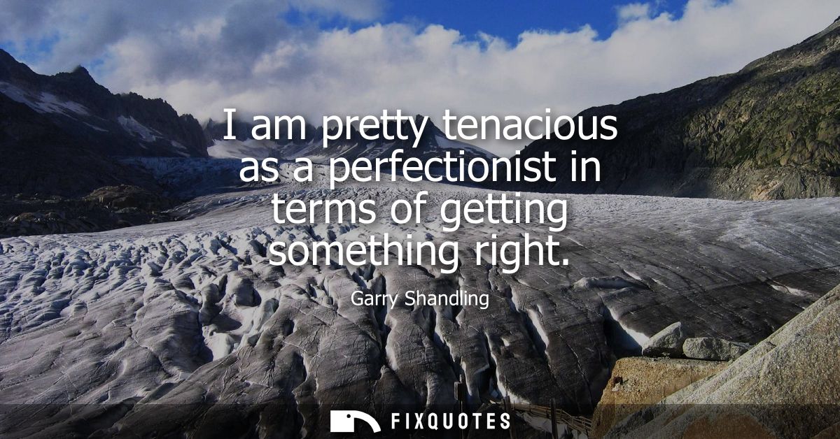 I am pretty tenacious as a perfectionist in terms of getting something right