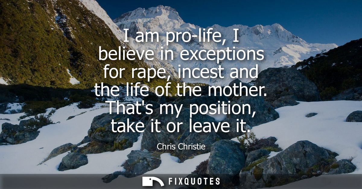 I am pro-life, I believe in exceptions for rape, incest and the life of the mother. Thats my position, take it or leave 
