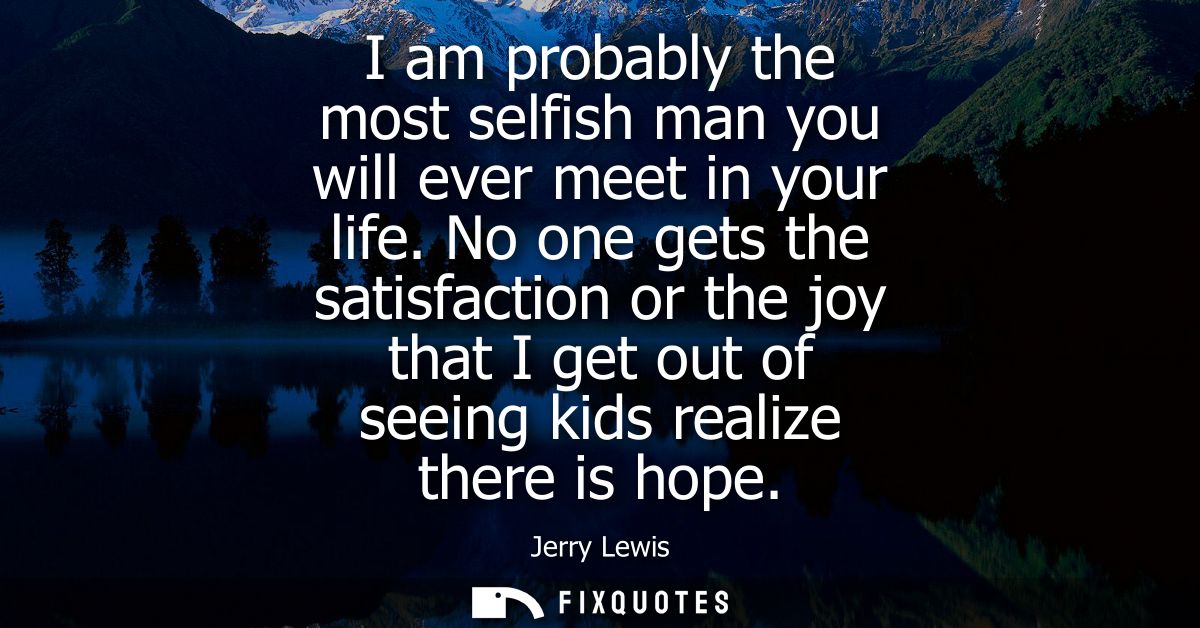 I am probably the most selfish man you will ever meet in your life. No one gets the satisfaction or the joy that I get o