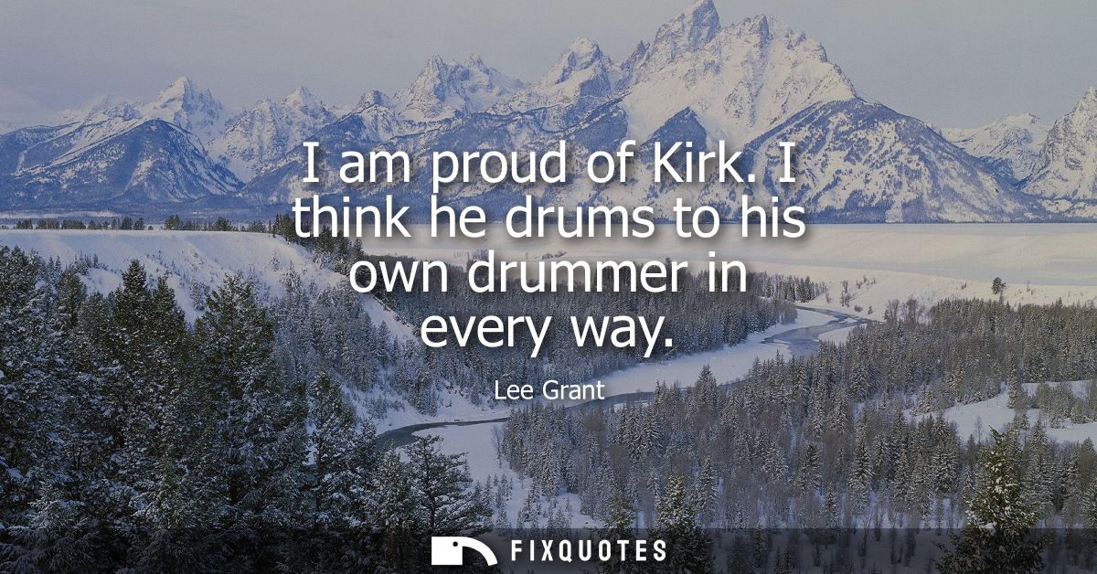 I am proud of Kirk. I think he drums to his own drummer in every way