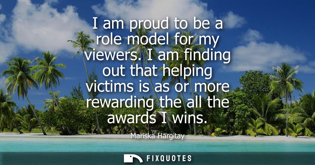I am proud to be a role model for my viewers. I am finding out that helping victims is as or more rewarding the all the 