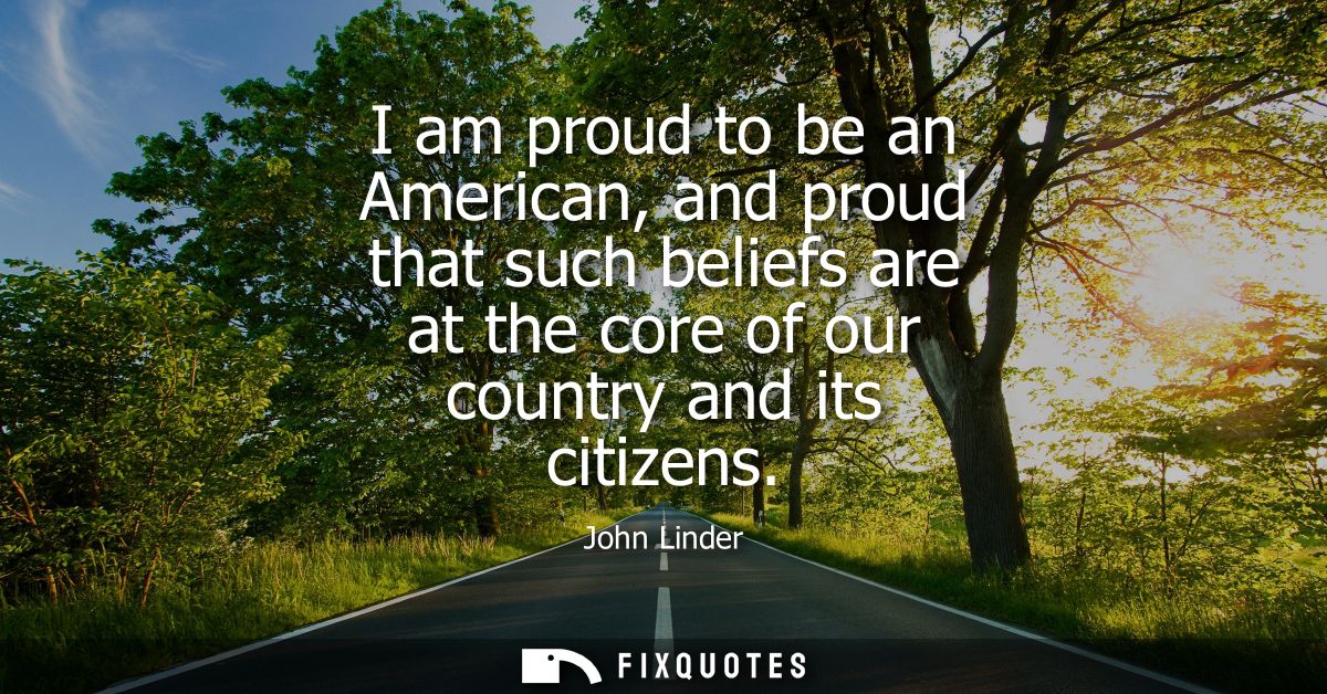 I am proud to be an American, and proud that such beliefs are at the core of our country and its citizens