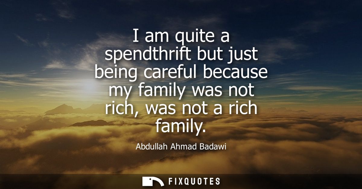I am quite a spendthrift but just being careful because my family was not rich, was not a rich family