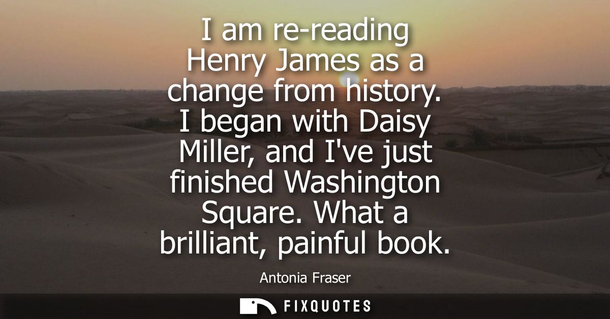 I am re-reading Henry James as a change from history. I began with Daisy Miller, and Ive just finished Washington Square