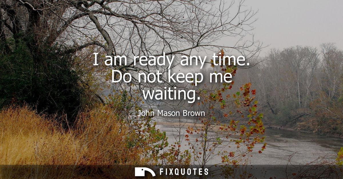 I am ready any time. Do not keep me waiting