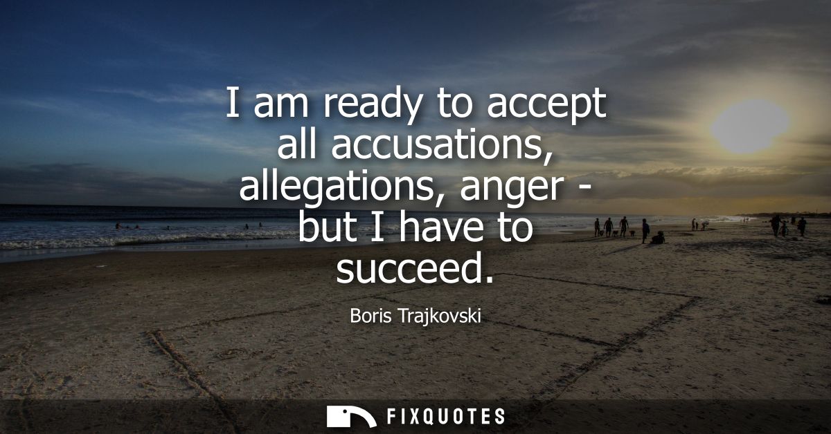 I am ready to accept all accusations, allegations, anger - but I have to succeed