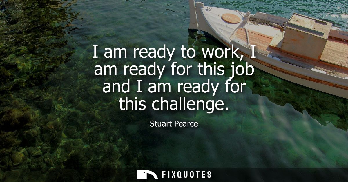 I am ready to work, I am ready for this job and I am ready for this challenge