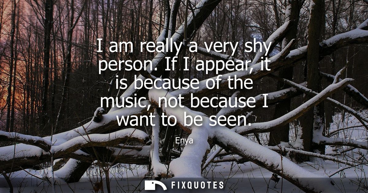 I am really a very shy person. If I appear, it is because of the music, not because I want to be seen