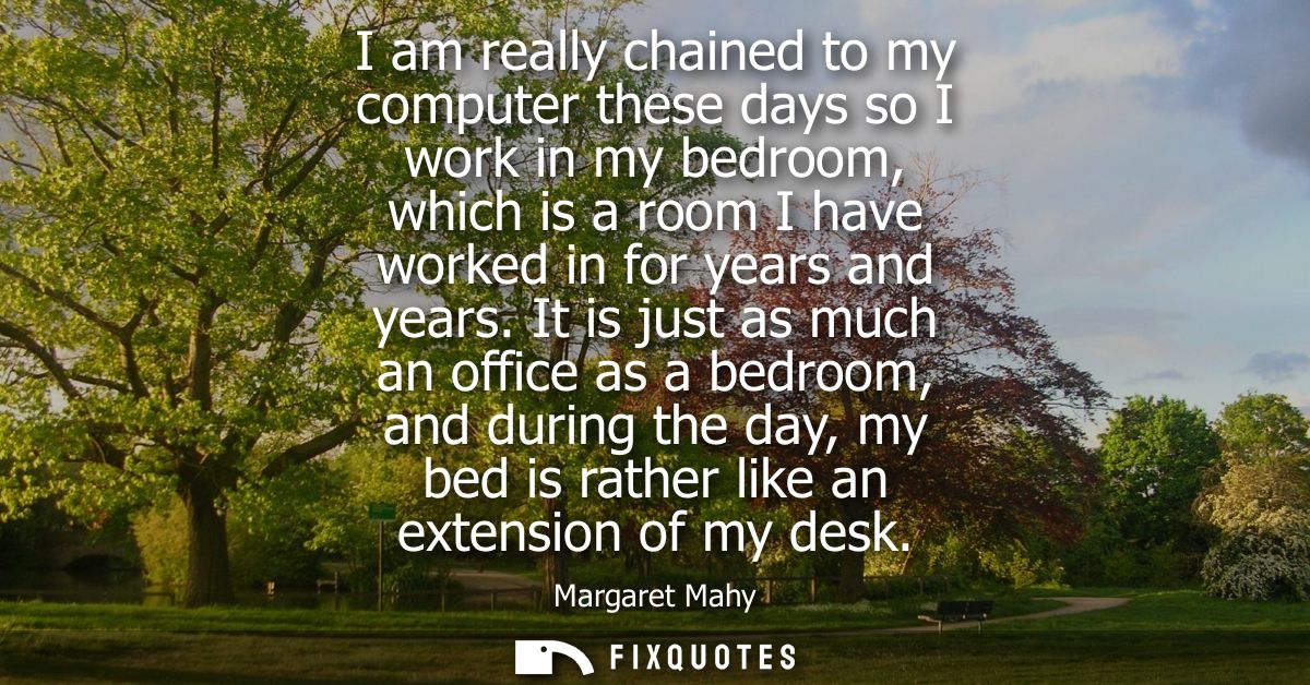 I am really chained to my computer these days so I work in my bedroom, which is a room I have worked in for years and ye