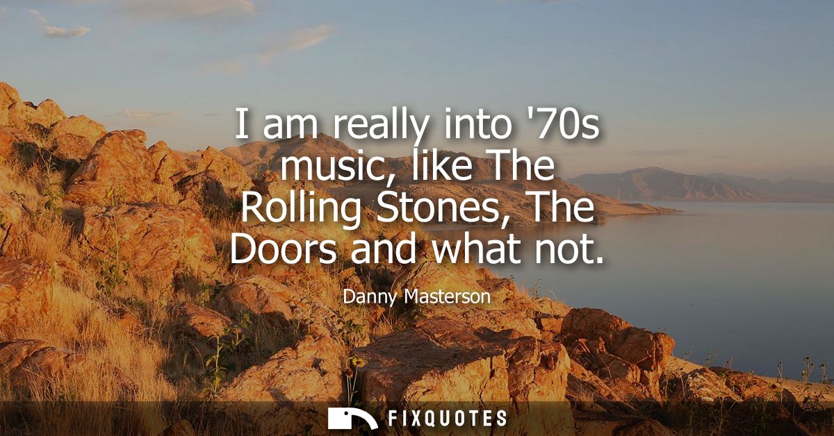 I am really into 70s music, like The Rolling Stones, The Doors and what not