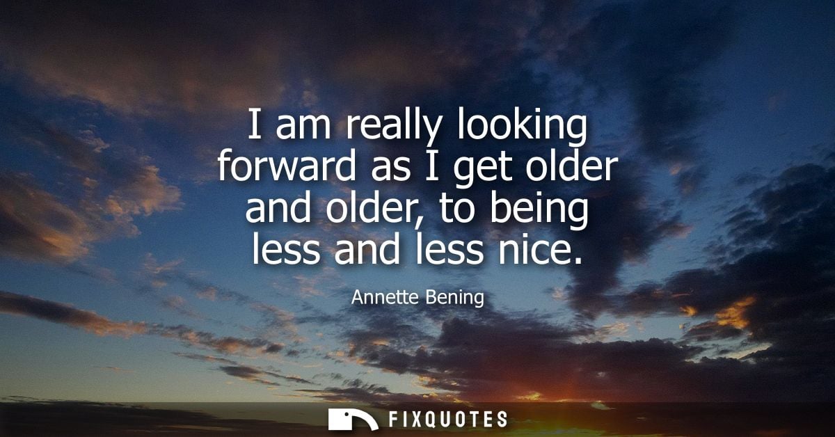 I am really looking forward as I get older and older, to being less and less nice