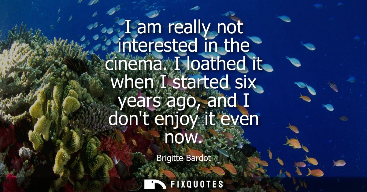 I am really not interested in the cinema. I loathed it when I started six years ago, and I dont enjoy it even now