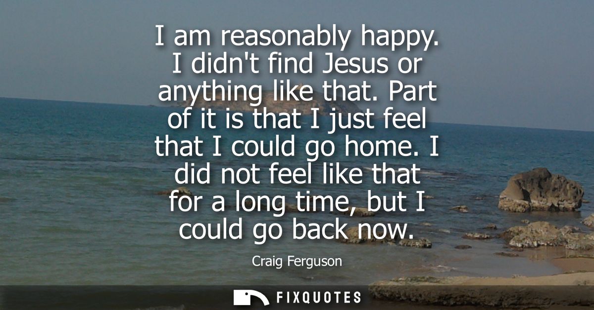 I am reasonably happy. I didnt find Jesus or anything like that. Part of it is that I just feel that I could go home.