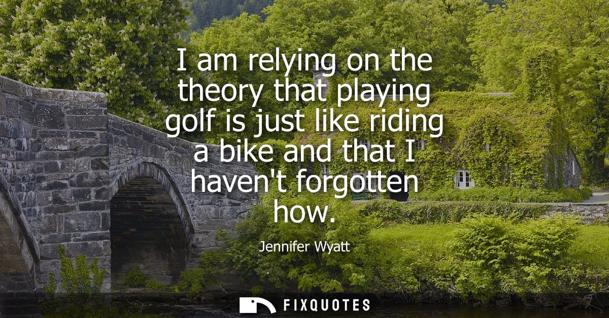 I am relying on the theory that playing golf is just like riding a bike and that I havent forgotten how