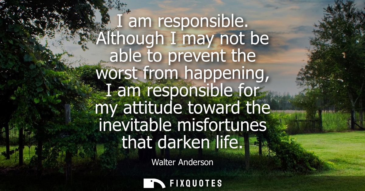 I am responsible. Although I may not be able to prevent the worst from happening, I am responsible for my attitude towar