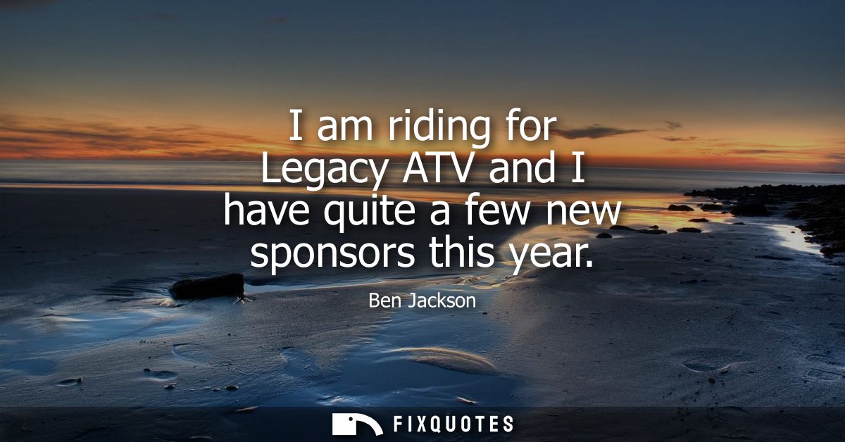 I am riding for Legacy ATV and I have quite a few new sponsors this year