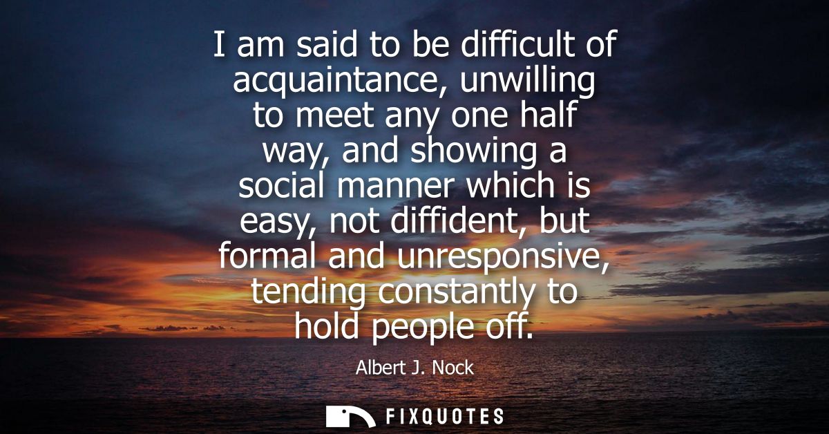 I am said to be difficult of acquaintance, unwilling to meet any one half way, and showing a social manner which is easy